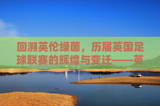 回溯英伦绿茵，历届英国足球联赛的辉煌与变迁——英国足球联赛的百年发展史，回溯英伦绿茵，英国足球联赛的百年辉煌与变迁