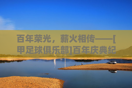 百年荣光，薪火相传——[甲足球俱乐部]百年庆典纪实，百年荣光，薪火相传——[甲足球俱乐部]百年庆典纪实