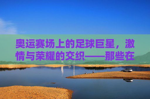 奥运赛场上的足球巨星，激情与荣耀的交织——那些在奥运会上闪耀的足球明星故事，奥运赛场上的足球巨星，激情与荣耀的交织——那些在奥运会上闪耀的足球明星故事