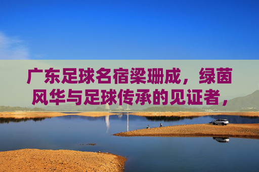 广东足球名宿梁珊成，绿茵风华与足球传承的见证者，广东足球名宿梁珊成，绿茵风华与足球传承的见证者
