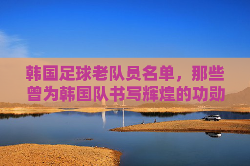 韩国足球老队员名单,那些曾为韩国队书写辉煌的功勋之辈,韩国足球老队员名单,那些曾为国家队书写辉煌的功勋传奇