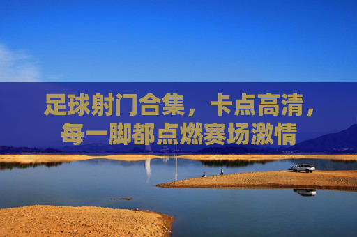 足球射门合集，卡点高清，每一脚都点燃赛场激情