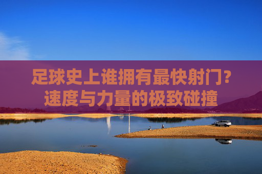 足球史上谁拥有最快射门?速度与力量的极致碰撞