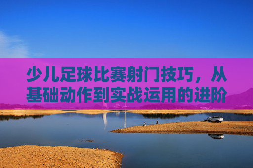 少儿足球比赛射门技巧，从基础动作到实战运用的进阶指南，少儿足球比赛射门技巧，从基础动作到实战运用的进阶指南