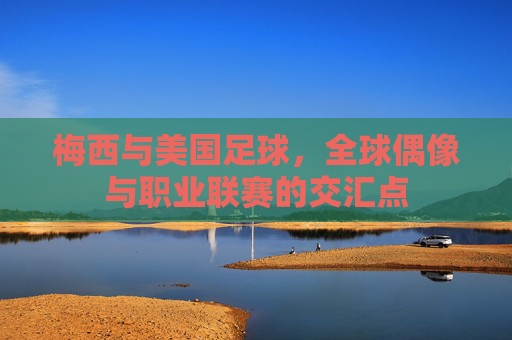 梅西与美国足球,全球偶像与职业联赛的交汇点