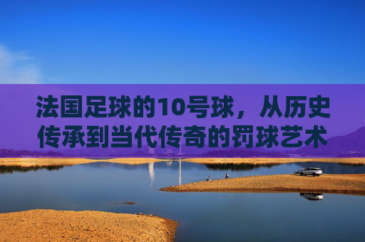 法国足球的10号球,从历史传承到当代传奇的罚球艺术与精神图腾