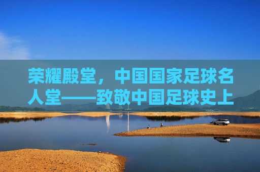 荣耀殿堂，中国国家足球名人堂——致敬中国足球史上的璀璨星辰