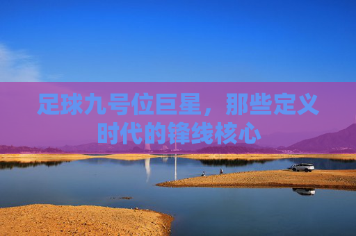 足球九号位巨星,那些定义时代的锋线核心