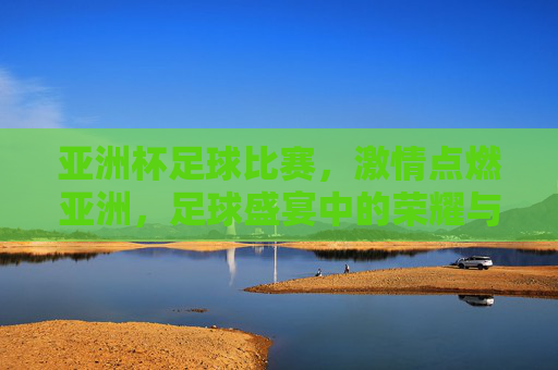 亚洲杯足球比赛，激情点燃亚洲，足球盛宴中的荣耀与梦想