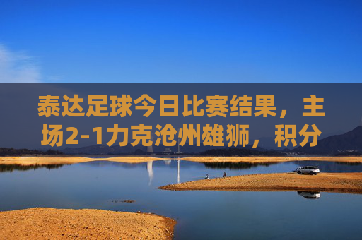 泰达足球今日比赛结果，主场2-1力克沧州雄狮，积分榜暂居前列，战术调整显现成效