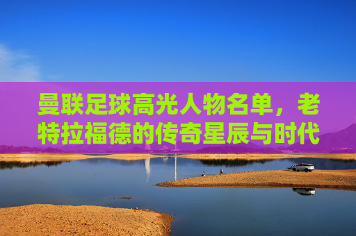 曼联足球高光人物名单，老特拉福德的传奇星辰与时代辉煌