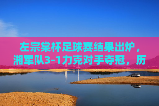 左宗棠杯足球赛结果出炉,湘军队3-1力克对手夺冠,历史荣光再续绿茵场