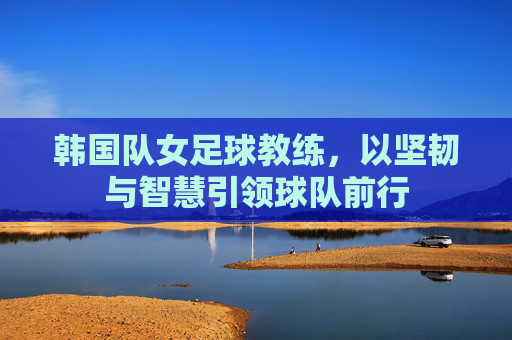 韩国队女足球教练,以坚韧与智慧引领球队前行