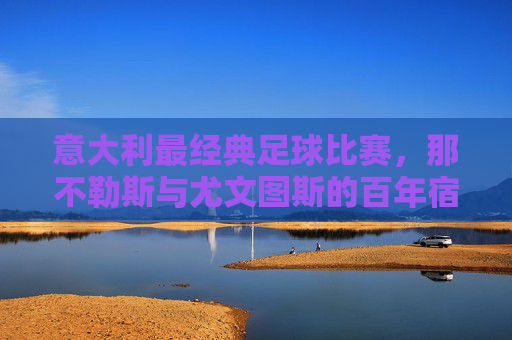 意大利最经典足球比赛,那不勒斯与尤文图斯的百年宿怨,意甲的永恒对决,意甲经典对决,那不勒斯与尤文图斯的百年宿怨