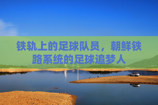 铁轨上的足球队员,朝鲜铁路系统的足球追梦人