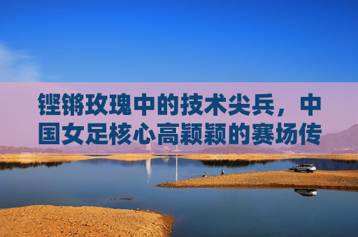 铿锵玫瑰中的技术尖兵,中国女足核心高颖颖的赛场传奇与成长足迹