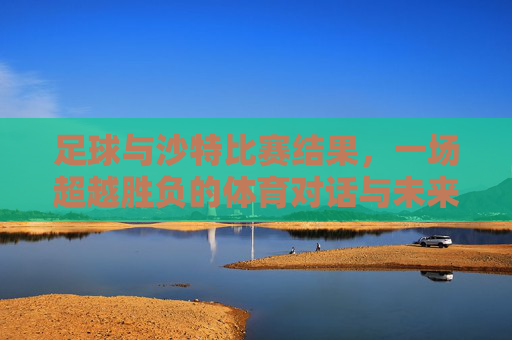 足球与沙特比赛结果，一场超越胜负的体育对话与未来展望