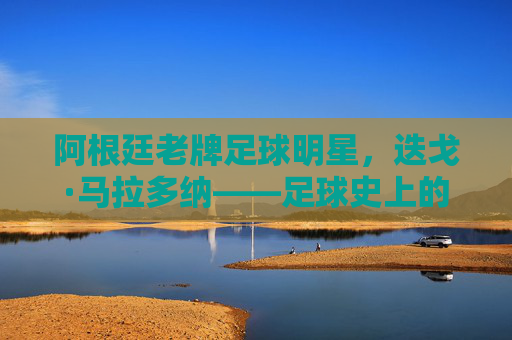 阿根廷老牌足球明星，迭戈·马拉多纳——足球史上的传奇符号与时代印记