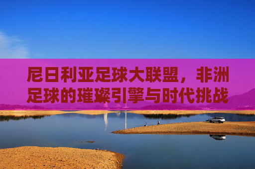 尼日利亚足球大联盟,非洲足球的璀璨引擎与时代挑战