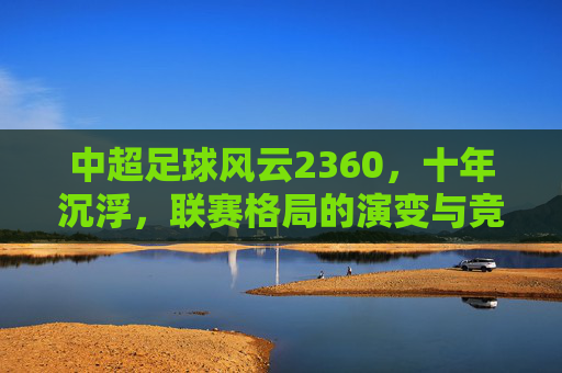 中超足球风云2360,十年沉浮,联赛格局的演变与竞技生态的嬗变