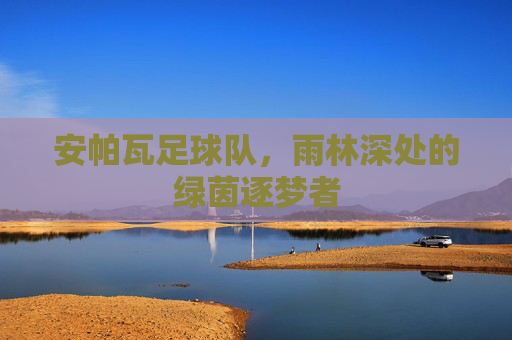 安帕瓦足球队,雨林深处的绿茵逐梦者