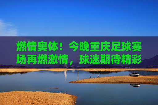 燃情奥体!今晚重庆足球赛场再燃激情,球迷期待精彩对决,燃情奥体!今晚重庆足球赛场再燃激情,球迷期待精彩对决