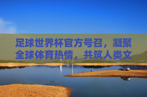 足球世界杯官方号召,凝聚全球体育热情,共筑人类文明新篇章,足球世界杯官方号召,凝聚全球体育热情,共筑人类文明新篇章