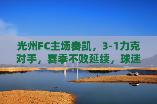 光州FC主场奏凯,3-1力克对手,赛季不败延续,球迷欢庆,光州FC主场3-1取胜,赛季不败延续,球迷欢庆