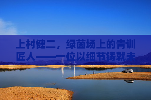 上村健二,绿茵场上的青训匠人——一位以细节铸就未来的足球教练