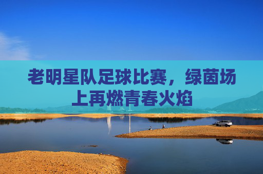 老明星队足球比赛，绿茵场上再燃青春火焰