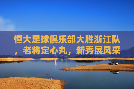 恒大足球俱乐部大胜浙江队,老将定心丸,新秀展风采,联赛积分稳步提升