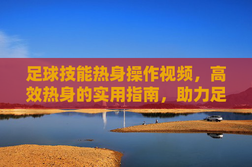 足球技能热身操作视频,高效热身的实用指南,助力足球技能提升