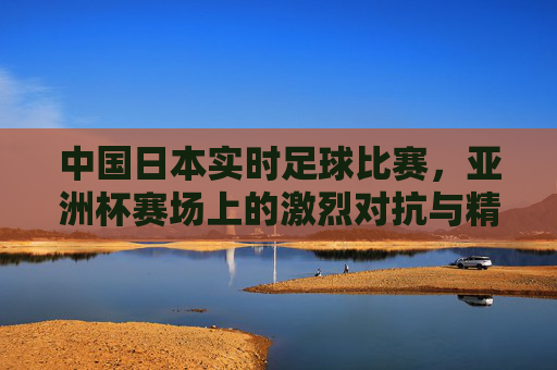 中国日本实时足球比赛，亚洲杯赛场上的激烈对抗与精彩瞬间