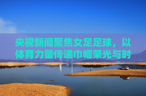央视新闻聚焦女足足球,以体育力量传递巾帼荣光与时代精神