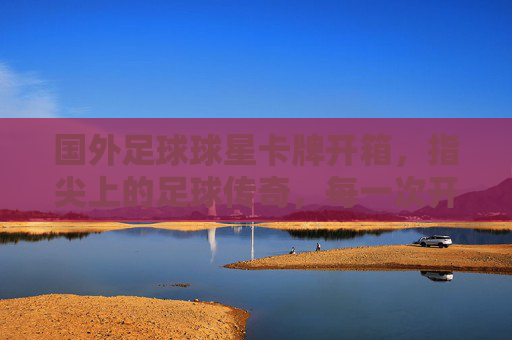 国外足球球星卡牌开箱,指尖上的足球传奇,每一次开箱都是与运动的对话