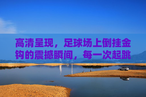 高清呈现,足球场上倒挂金钩的震撼瞬间,每一次起跳都是艺术的绽放