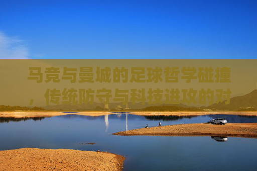 马竞与曼城的足球哲学碰撞,传统防守与科技进攻的对话