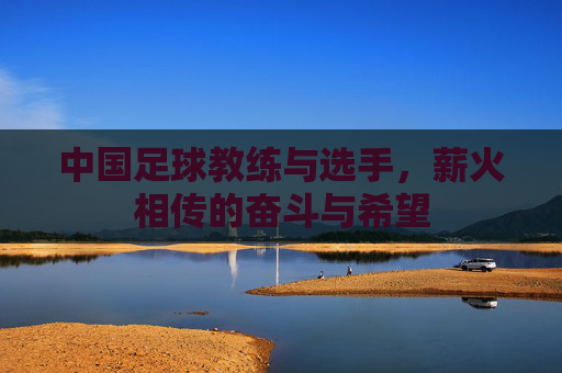 中国足球教练与选手，薪火相传的奋斗与希望