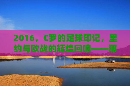 2016，C罗的足球印记，里约与欧战的辉煌回响——那些刻在记忆里的足球瞬间，2016，C罗的足球印记，里约与欧战的辉煌回响——那些刻在记忆里的足球瞬间