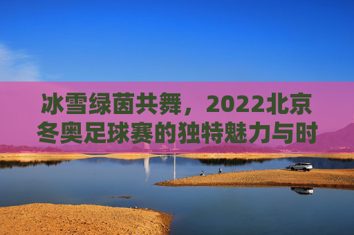 冰雪绿茵共舞,2022北京冬奥足球赛的独特魅力与时代意义,冰雪绿茵共舞,2022北京冬奥足球赛的独特魅力与时代意义