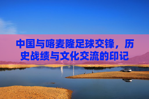 中国与喀麦隆足球交锋,历史战绩与文化交流的印记