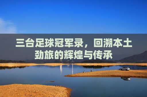 三台足球冠军录，回溯本土劲旅的辉煌与传承