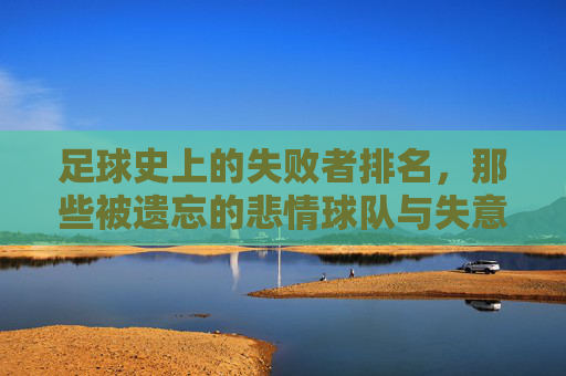 足球史上的失败者排名,那些被遗忘的悲情球队与失意时刻