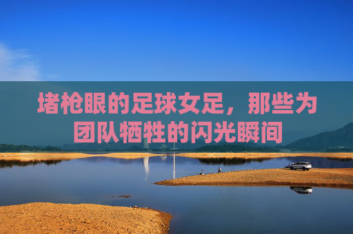 堵枪眼的足球女足,那些为团队牺牲的闪光瞬间