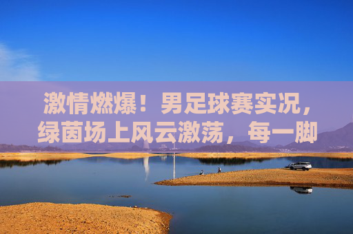 激情燃爆!男足球赛实况,绿茵场上风云激荡,每一脚射门都点燃球迷热血