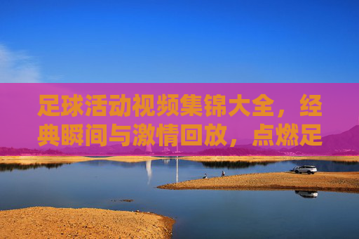足球活动视频集锦大全,经典瞬间与激情回放,点燃足球热情