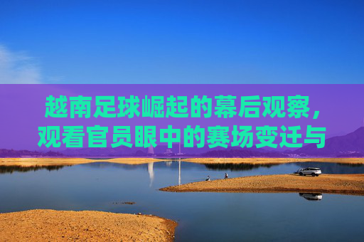 越南足球崛起的幕后观察，观看官员眼中的赛场变迁与未来展望