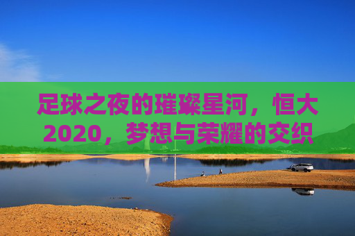 足球之夜的璀璨星河,恒大2020,梦想与荣耀的交织诗篇