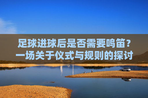 足球进球后是否需要鸣笛?一场关于仪式与规则的探讨
