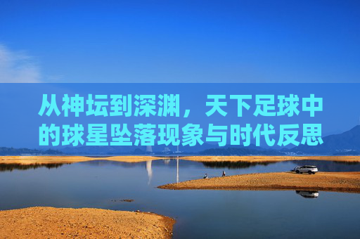 从神坛到深渊,天下足球中的球星坠落现象与时代反思